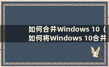 如何合并Windows 10（如何将Windows 10合并到C盘）